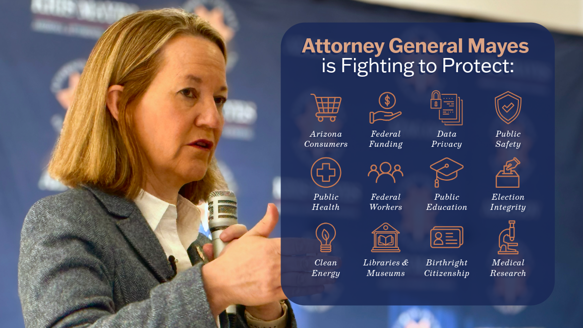 Image of Attorney General Kris Mayes, Text: Attorney General Mayes is Fighting to Protect Arizona Consumers, Federal Funding, Data Privacy, Public Health, Federal Workers, Public Education, Election Integrity, Clean Energy, Libraries & Museums, Birthright Citizenship, Medical Research