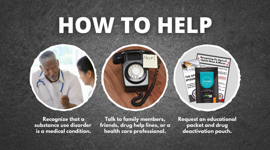 How to Help: Recognize that substance abuse is a medical condition. Talk to family members, friends, drug help lines, or a healthcare professional. Request an educational packet or drug deactivation pouch.