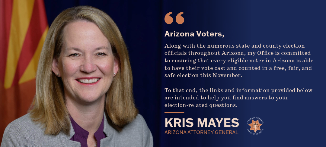 Arizona Voters, Along with the numerous state and county election officials throughout Arizona, my Office is committed to ensuring that every eligible voter in Arizona is able to have their vote cast and counted in a free, fair, and safe election this November. To that end, the links and information provided below are intended to help you find answers to your election-related questions. Kris Mayes Arizona Attorney General